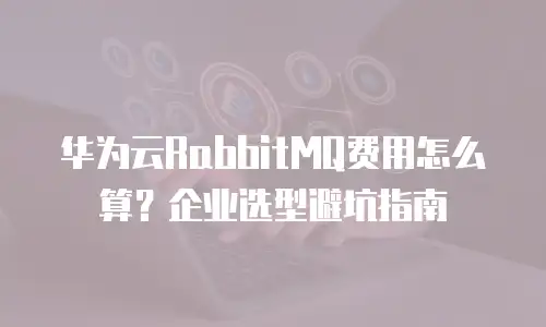 华为云RabbitMQ费用怎么算？企业选型避坑指南