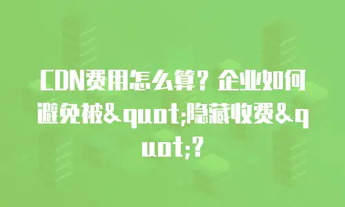 CDN费用怎么算？企业如何避免被"隐藏收费"？