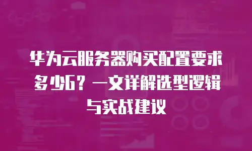 华为云服务器购买配置要求多少G？一文详解选型逻辑与实战建议
