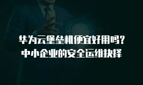 华为云堡垒机便宜好用吗？中小企业的安全运维抉择