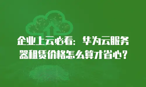 企业上云必看：华为云服务器租赁价格怎么算才省心？
