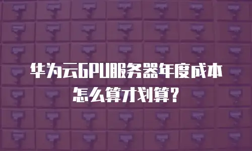 华为云GPU服务器年度成本怎么算才划算？