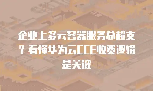 企业上多云容器服务总超支？看懂华为云CCE收费逻辑是关键