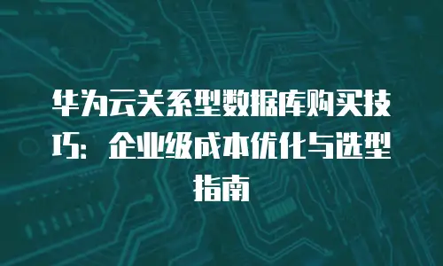 华为云关系型数据库购买技巧：企业级成本优化与选型指南