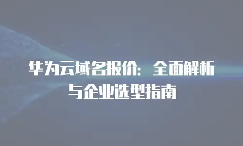 华为云域名报价：全面解析与企业选型指南