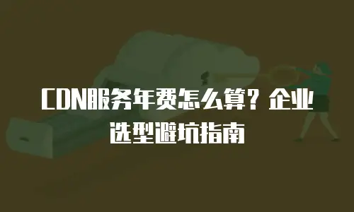 CDN服务年费怎么算？企业选型避坑指南
