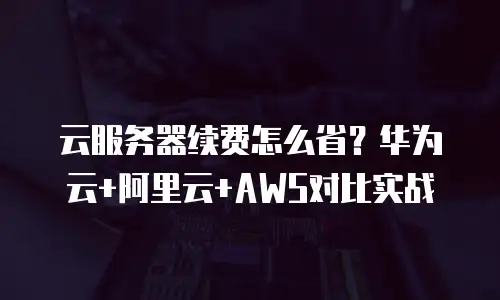 云服务器续费怎么省？华为云+阿里云+AWS对比实战