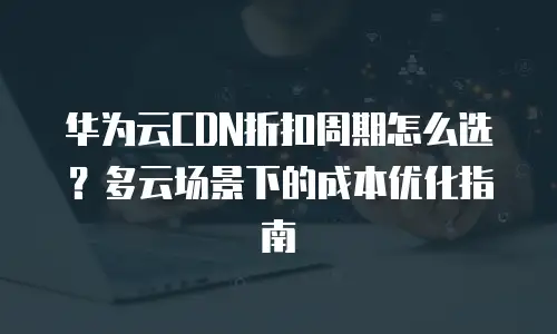 华为云CDN折扣周期怎么选？多云场景下的成本优化指南