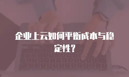 企业上云如何平衡成本与稳定性？