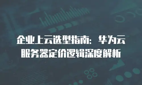 企业上云选型指南：华为云服务器定价逻辑深度解析