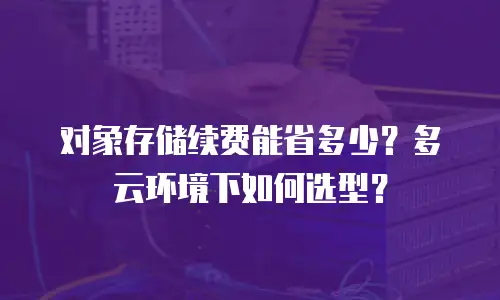 对象存储续费能省多少？多云环境下如何选型？