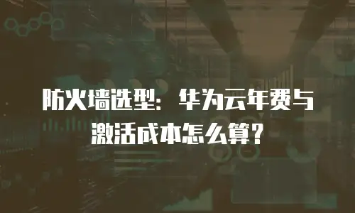 防火墙选型：华为云年费与激活成本怎么算？