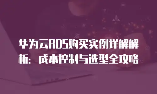 华为云RDS购买实例详解解析：成本控制与选型全攻略