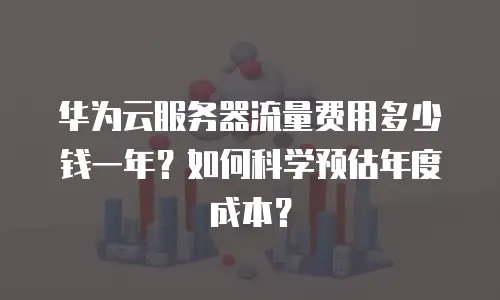 华为云服务器流量费用多少钱一年？如何科学预估年度成本？