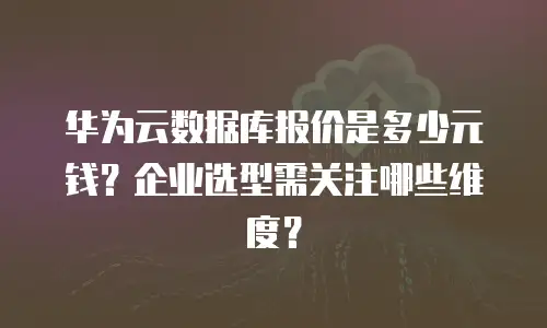 华为云数据库报价是多少元钱？企业选型需关注哪些维度？