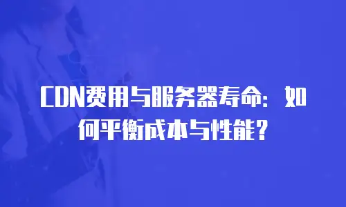 CDN费用与服务器寿命：如何平衡成本与性能？
