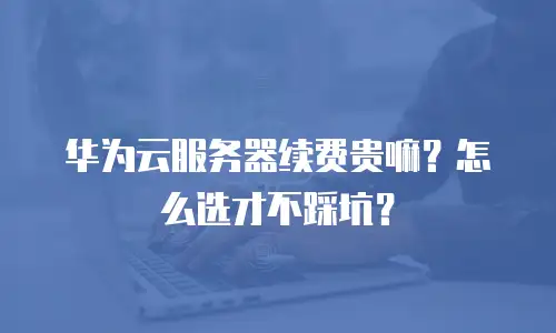 华为云服务器续费贵嘛？怎么选才不踩坑？