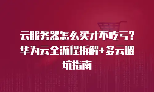 云服务器怎么买才不吃亏？华为云全流程拆解+多云避坑指南