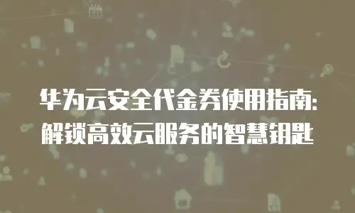华为云安全代金券使用指南：解锁高效云服务的智慧钥匙