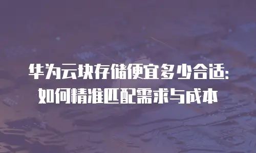 华为云块存储便宜多少合适：如何精准匹配需求与成本