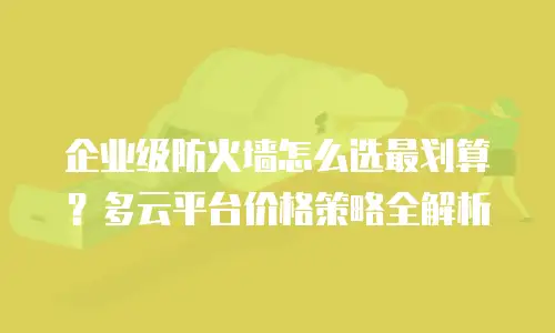 企业级防火墙怎么选最划算？多云平台价格策略全解析