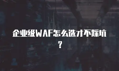 企业级WAF怎么选才不踩坑？