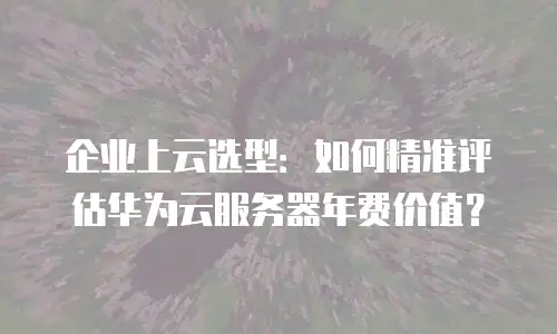 企业上云选型：如何精准评估华为云服务器年费价值？