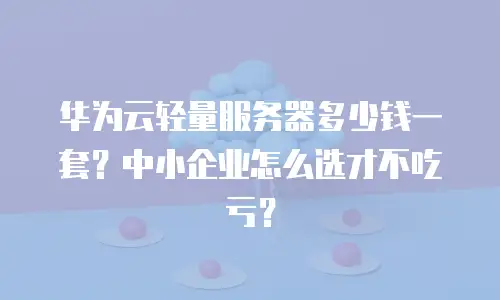 华为云轻量服务器多少钱一套？中小企业怎么选才不吃亏？