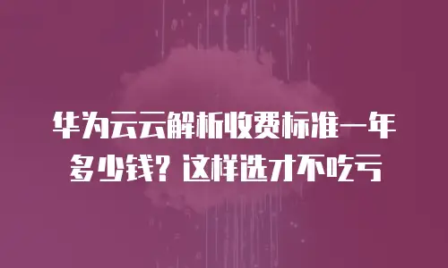 华为云云解析收费标准一年多少钱？这样选才不吃亏