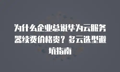 为什么企业总说华为云服务器续费价格贵？多云选型避坑指南