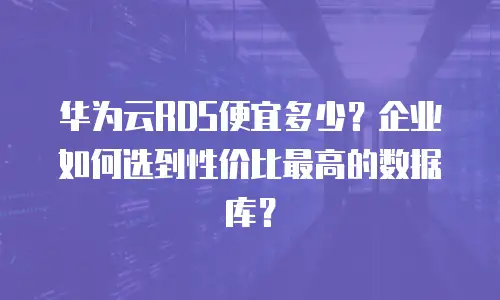 华为云RDS便宜多少？企业如何选到性价比最高的数据库？