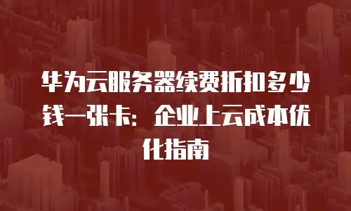华为云服务器续费折扣多少钱一张卡：企业上云成本优化指南