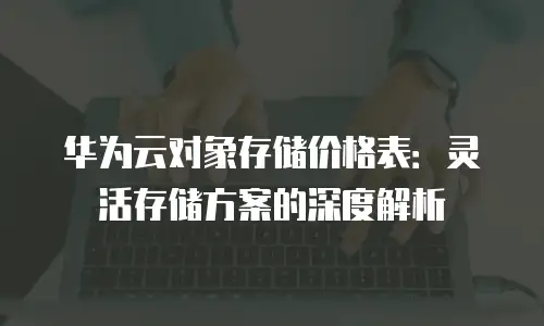 华为云对象存储价格表：灵活存储方案的深度解析