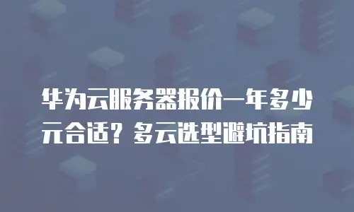 华为云服务器报价一年多少元合适？多云选型避坑指南