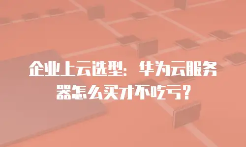 企业上云选型：华为云服务器怎么买才不吃亏？