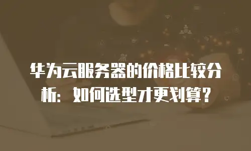 华为云服务器的价格比较分析：如何选型才更划算？