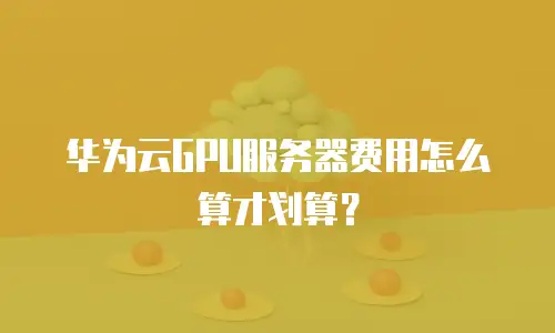 华为云GPU服务器费用怎么算才划算？