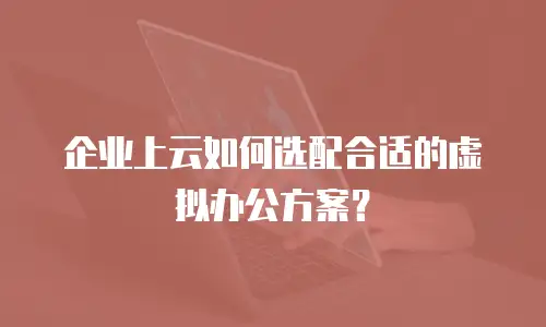 企业上云如何选配合适的虚拟办公方案？
