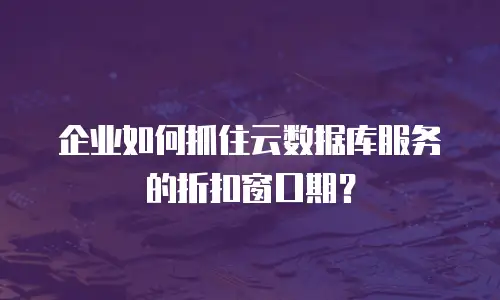 企业如何抓住云数据库服务的折扣窗口期？