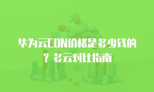 华为云CDN价格是多少钱的？多云对比指南