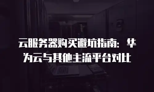 云服务器购买避坑指南：华为云与其他主流平台对比