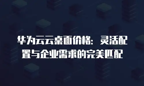 华为云云桌面价格：灵活配置与企业需求的完美匹配