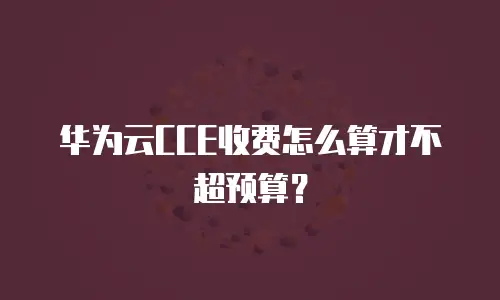 华为云CCE收费怎么算才不超预算？