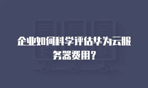 企业如何科学评估华为云服务器费用？