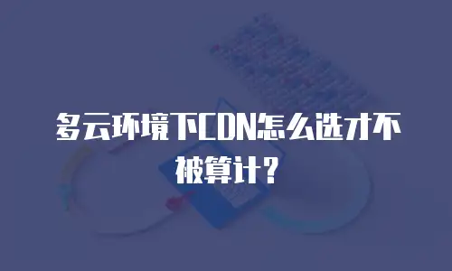 多云环境下CDN怎么选才不被算计？