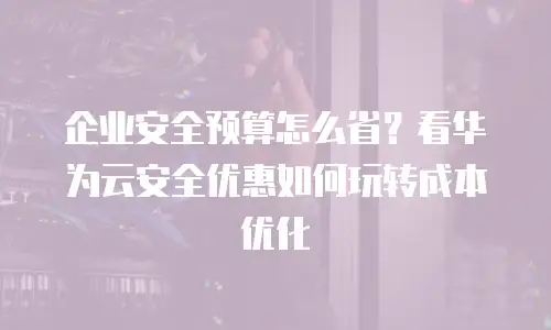 企业安全预算怎么省？看华为云安全优惠如何玩转成本优化