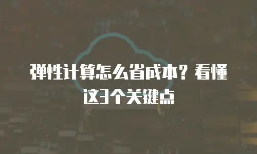 弹性计算怎么省成本？看懂这3个关键点