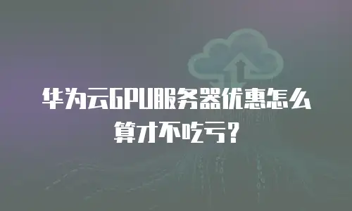 华为云GPU服务器优惠怎么算才不吃亏？