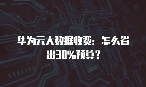 华为云大数据收费：怎么省出30%预算？