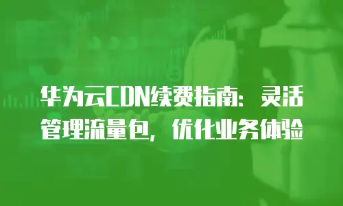 华为云CDN续费指南：灵活管理流量包，优化业务体验